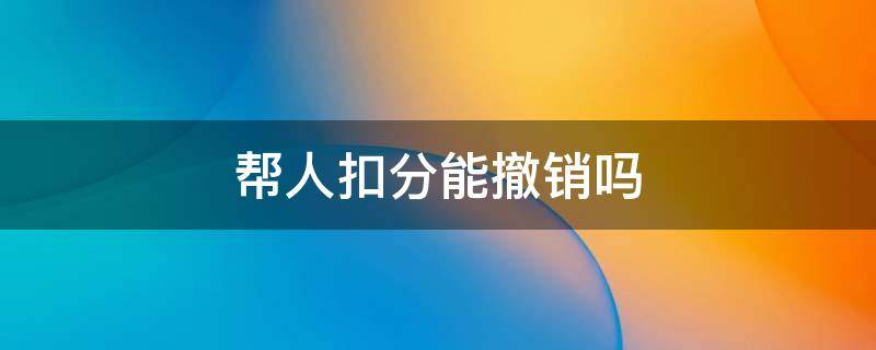 帮人扣分能撤销吗（驾驶证帮别人扣分了怎么可以撤销）