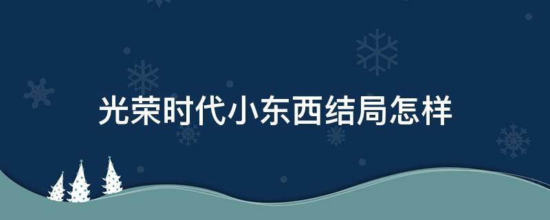 光荣时代小东西结局怎样 光荣时代里面小东西的结局