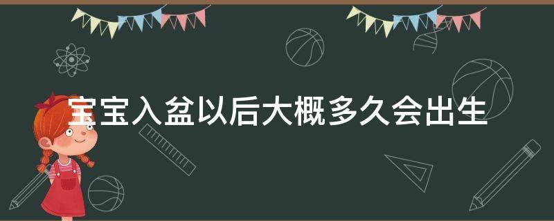 宝宝入盆以后大概多久会出生（宝宝入盆以后大概多久会出生?已经生产过的宝妈）