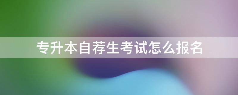 专升本自荐生考试怎么报名 专升本自荐生考试怎么报名2021年