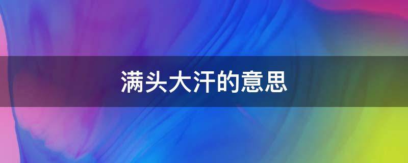 满头大汗的意思 满头大汗的意思是什么成语