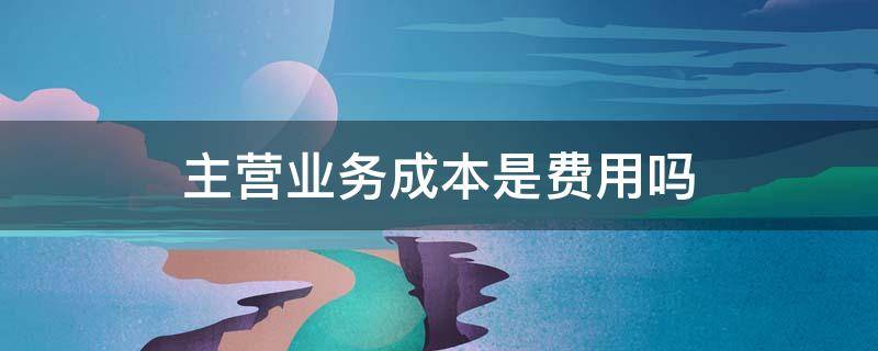 主营业务成本是费用吗 主营业务成本是成本费用吗