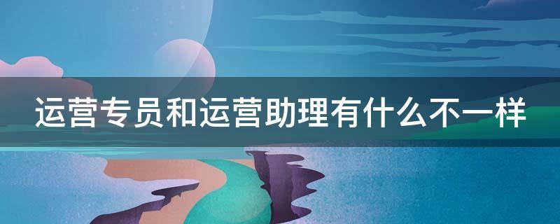 运营专员和运营助理有什么不一样 运营专员和运营助理有什么不一样吗