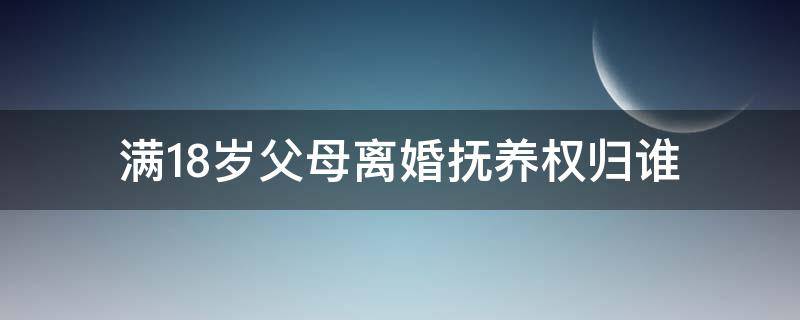 满18岁父母离婚抚养权归谁（18岁父母离婚还判抚养权吗）