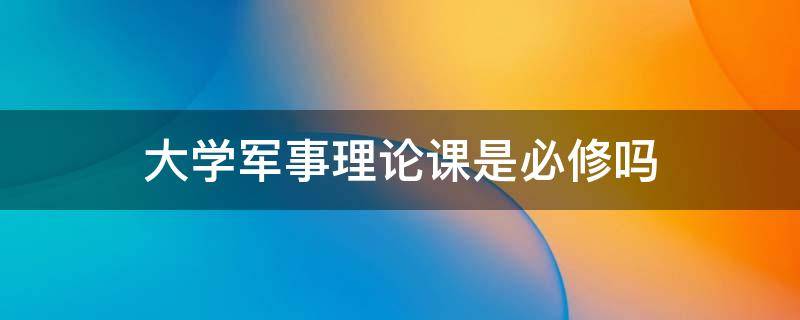 大学军事理论课是必修吗 大学军事理论课上什么