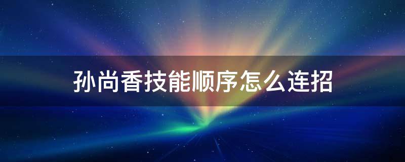 孙尚香技能顺序怎么连招 王者荣耀孙尚香的连招顺序