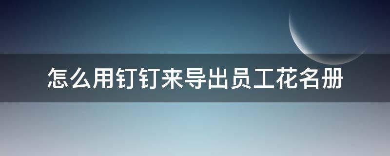 怎么用钉钉来导出员工花名册 钉钉如何导入员工花名册