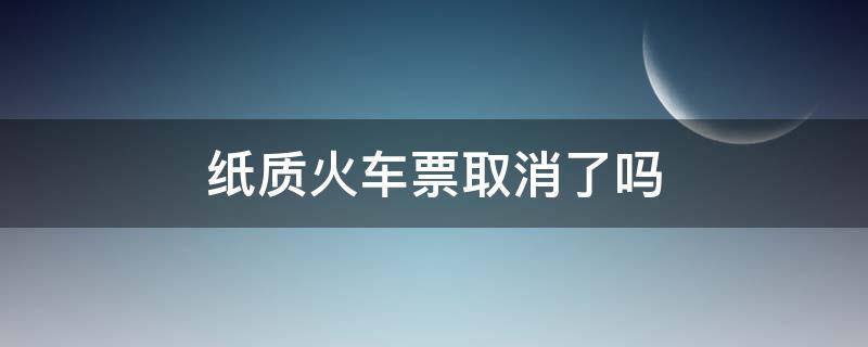 纸质火车票取消了吗（火车纸质车票取消了吗）