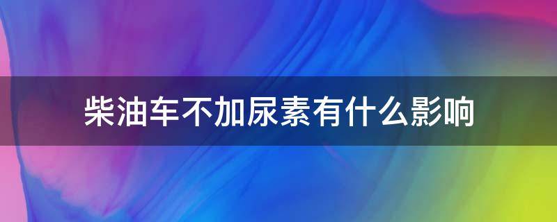 柴油车不加尿素有什么影响 国六柴油车不加尿素有什么影响