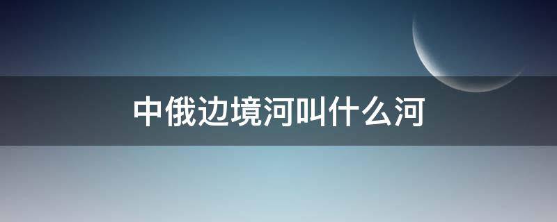 中俄边境河叫什么河（中俄边境界河是什么河）