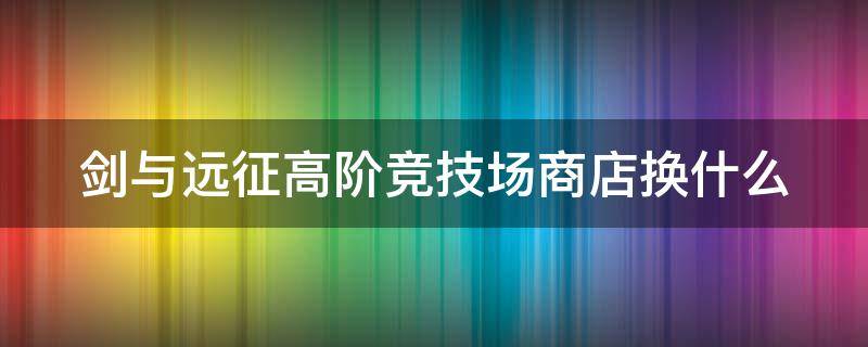 剑与远征高阶竞技场商店换什么 剑与远征高阶竞技场商店换什么好