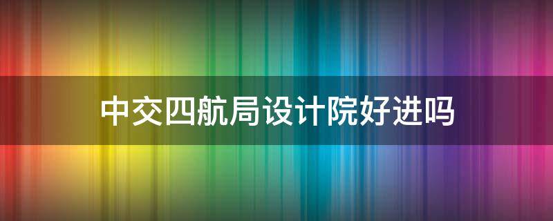 中交四航局设计院好进吗 中交四航局设计院待遇