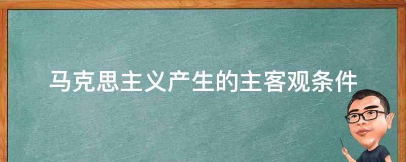 马克思主义产生的主客观条件（克思主义产生的客观条件是）