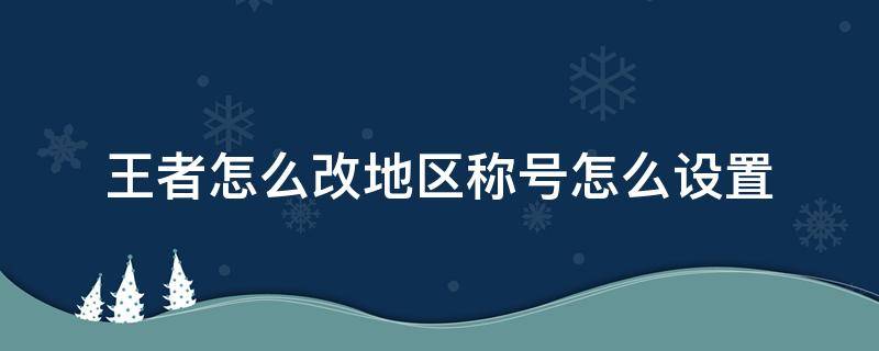 王者怎么改地区称号怎么设置（王者怎么修改地区拿称号）