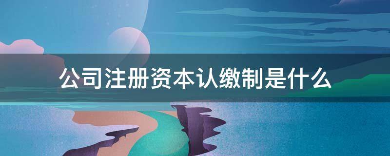 公司注册资本认缴制是什么 注册公司认缴资本什么意思