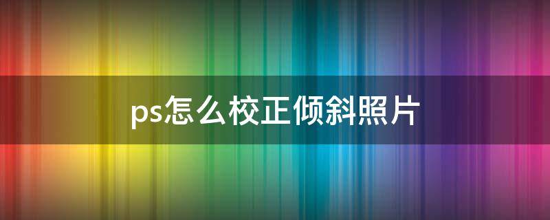 ps怎么校正倾斜照片 ps怎样校正歪斜的图片