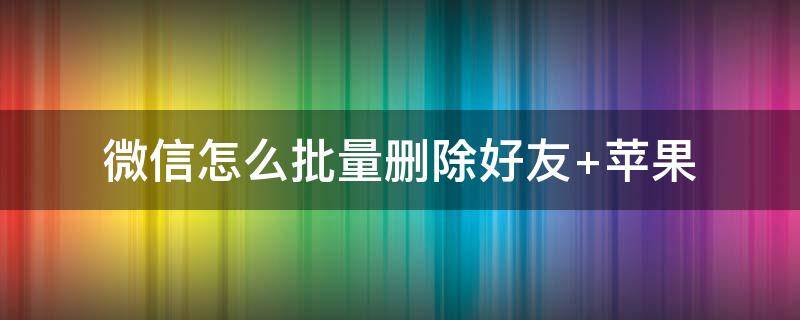 微信怎么批量删除好友（企业微信怎么批量删除好友）