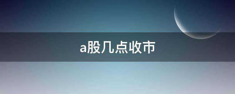 a股几点收市（A股几点收市）