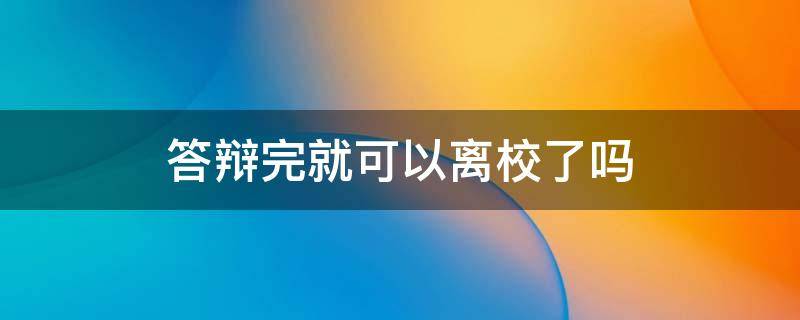 答辩完就可以离校了吗 答辩完了就可以离校了吗