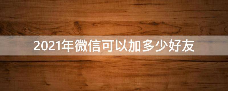 2021年微信可以加多少好友（2021一个微信号可以加多少好友）