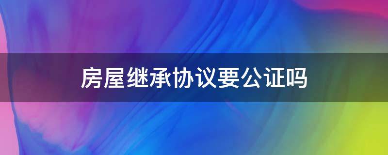 房屋继承协议要公证吗（房屋法定继承需要公证吗）