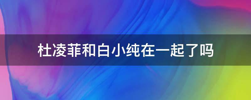 杜凌菲和白小纯在一起了吗（杜凌菲为什么不跟白小纯在一起）