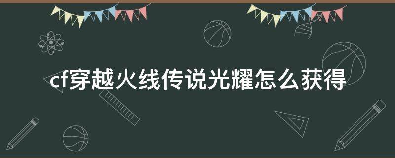 cf穿越火线传说光耀怎么获得 cf手游传说光耀