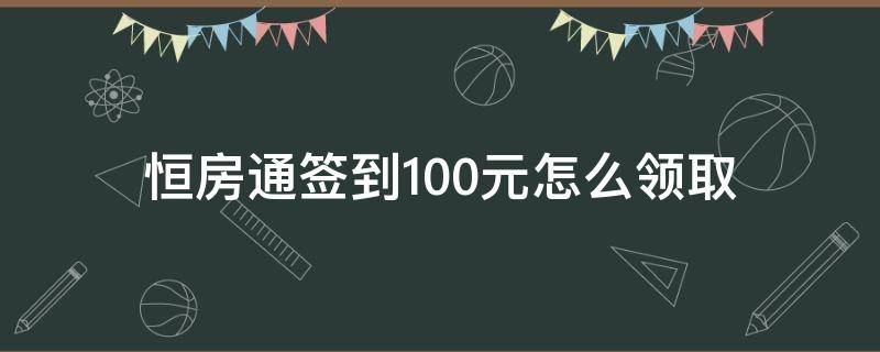 恒房通签到100元怎么领取（恒房通签到7天100元只有2月份有效吗）