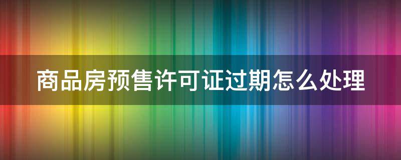 商品房预售许可证过期怎么处理（商品房预售许可证过期后签订商品房卖买合同有效吗）