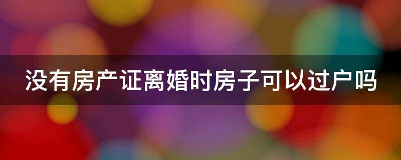 没有房产证离婚时房子可以过户吗 没有房产证离婚了怎么过户