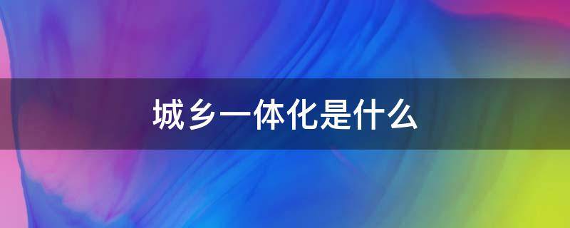 城乡一体化是什么（城乡一体化是什么时候提出来的）