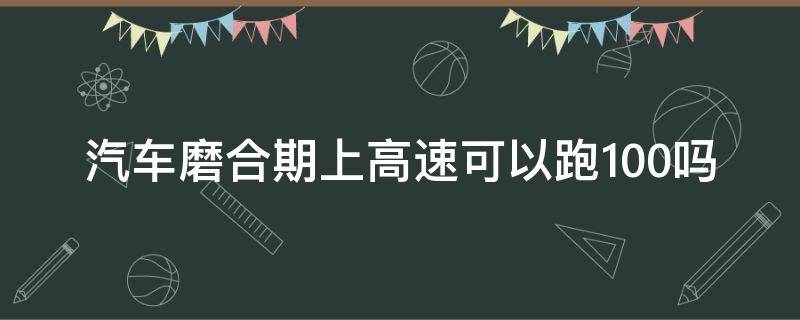 汽车磨合期上高速可以跑100吗（汽车磨合期上高速可以跑120吗）