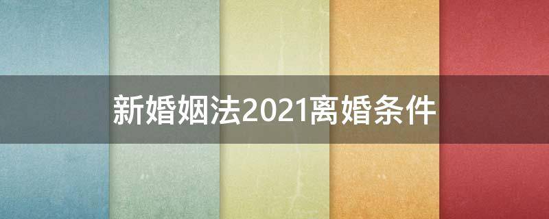 新婚姻法2021离婚条件（新的婚姻法离婚规定2021）