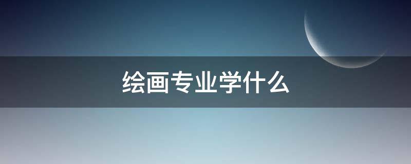 绘画专业学什么 综合绘画专业学什么