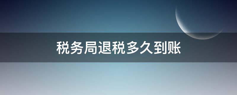 税务局退税多久到账 税务退税一般多久到账