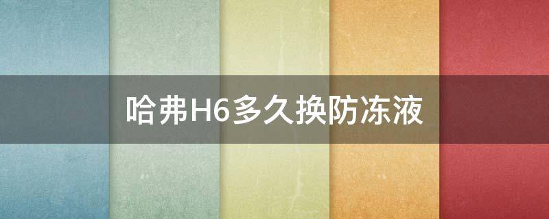 哈弗H6多久换防冻液 哈弗h6防冻液多久换一次合适