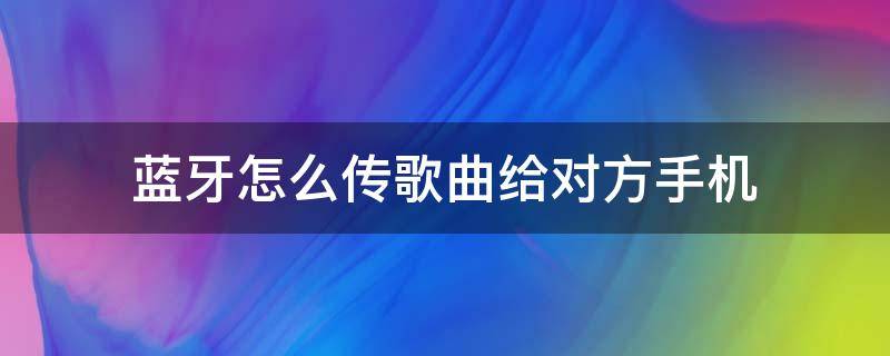 蓝牙怎么传歌曲给对方手机（蓝牙怎么传歌曲给对方手机 - 使用教程 - 懂得）