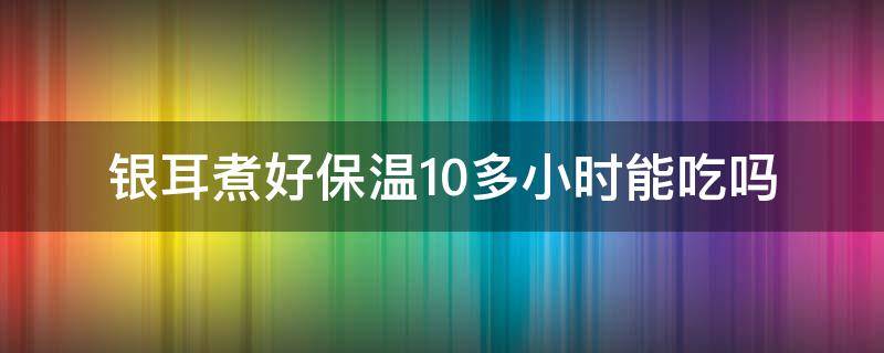 银耳煮好保温10多小时能吃吗（银耳煮10分钟能吃吗）