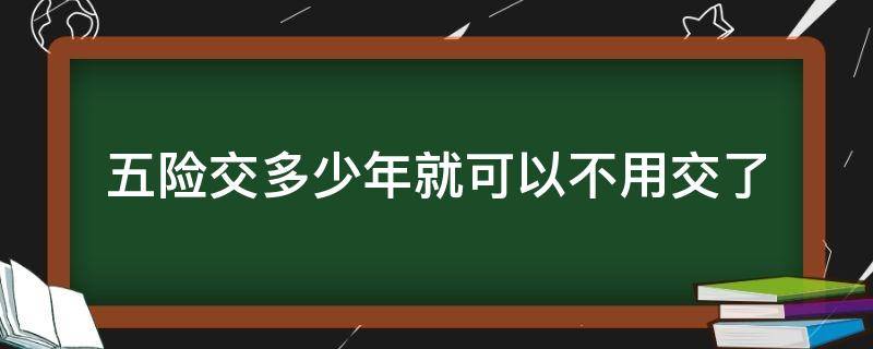 五险交多少年就可以不用交了（五险交够多少年就不用交了）