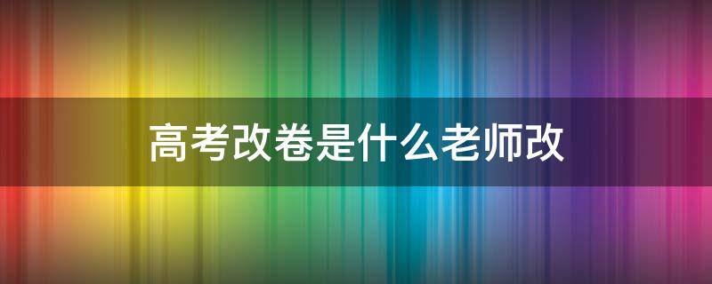 高考改卷是什么老师改 高考改卷是本省老师改吗