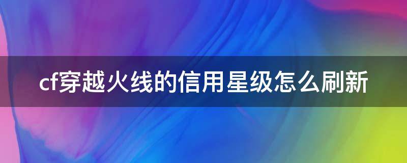 cf穿越火线的信用星级怎么刷新 穿越火线的信用星级咋样才能上去