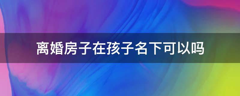 离婚房子在孩子名下可以吗（离婚后房子可以加上孩子的名字吗）