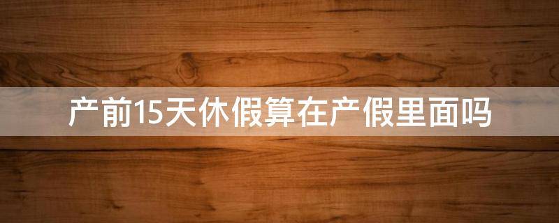 产前15天休假算在产假里面吗（产前休假15天包含在产假里面吗）