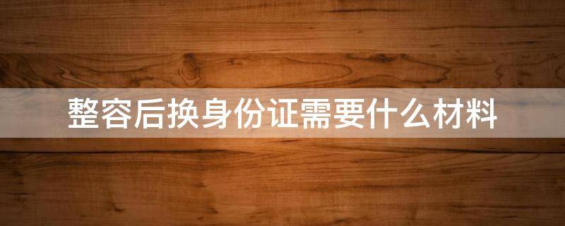 整容后换身份证需要什么材料（整容后换身份证需要什么资料）