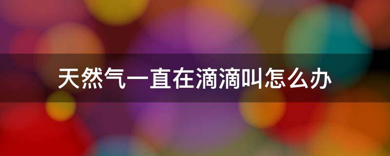 天然气一直在滴滴叫怎么办（天然气滴滴滴叫怎么回事）