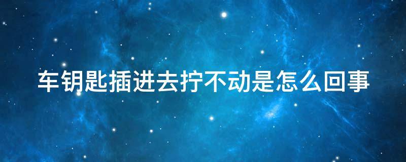 车钥匙插进去拧不动是怎么回事 车钥匙插里拧不动是怎么回事