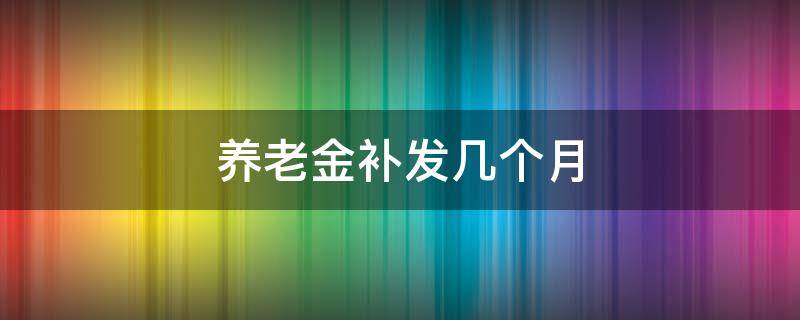 养老金补发几个月（养老金补发几个月的工资）