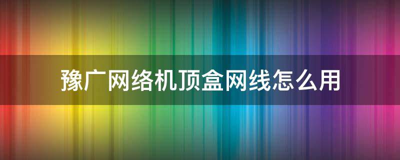 豫广网络机顶盒网线怎么用（豫广网络机顶盒使用教程）