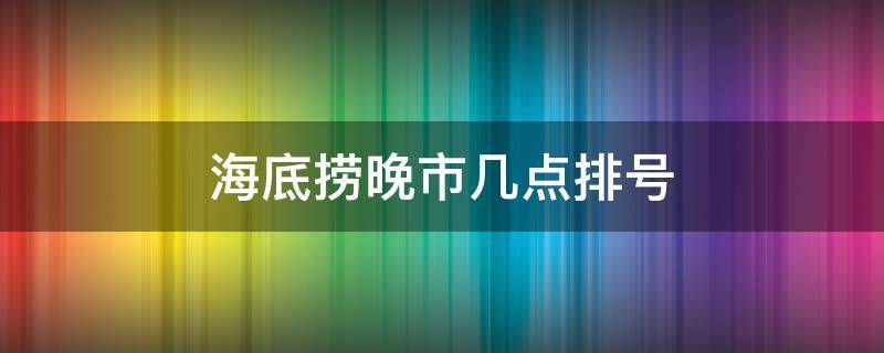 海底捞晚市几点排号 海底捞宵夜几点开始排号