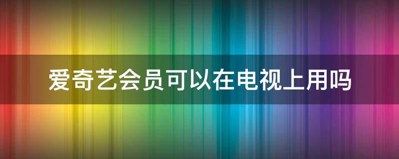 爱奇艺会员可以在电视上用吗（爱奇艺会员可以在电视上用吗?）